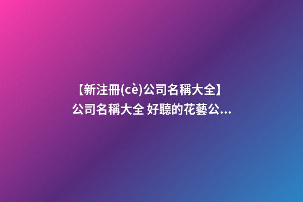 【新注冊(cè)公司名稱大全】公司名稱大全 好聽的花藝公司名字